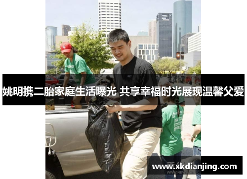 姚明携二胎家庭生活曝光 共享幸福时光展现温馨父爱